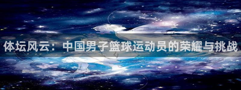海南MK体育官网下载：体坛风云：中国男子篮球运动员的荣耀与挑